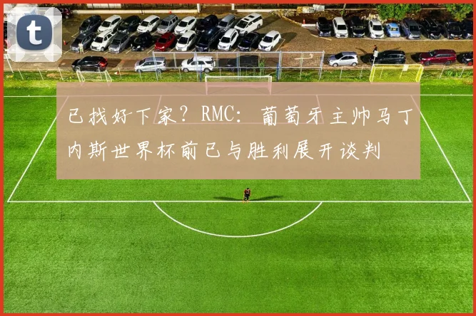 已找好下家？RMC：葡萄牙主帅马丁内斯世界杯前已与胜利展开谈判