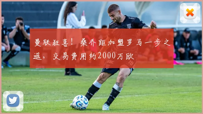 曼联狂喜！桑乔距加盟罗马一步之遥，交易费用约2000万欧